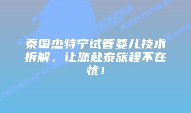 泰国杰特宁试管婴儿技术拆解，让您赴泰旅程不在忧！
