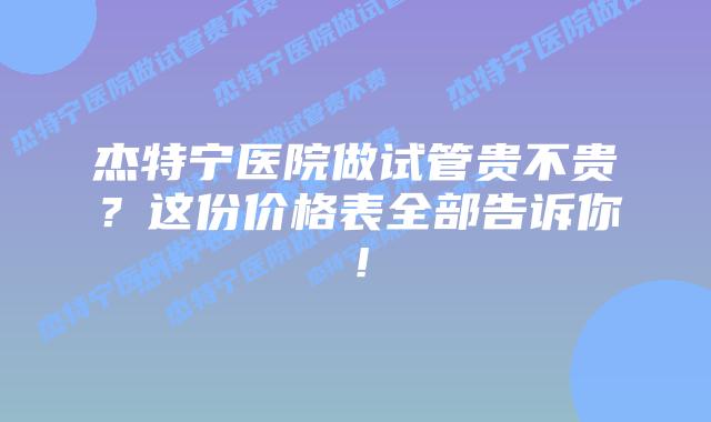 杰特宁医院做试管贵不贵?这份价格表全部告诉你!插图 杰特宁医院做试管贵不贵?这份价格表全部告诉你!