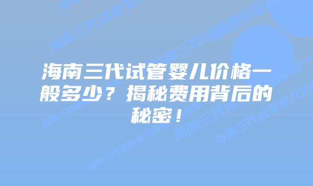 海南三代试管婴儿价格一般多少？揭秘费用背后的秘密！