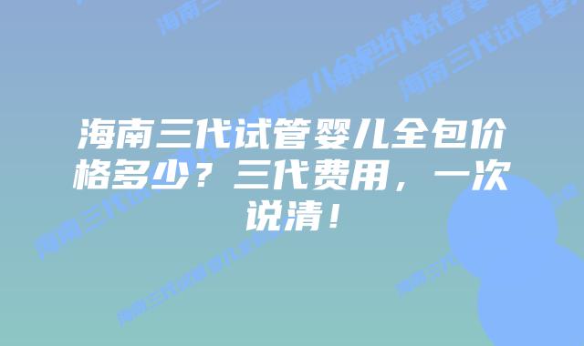 海南三代试管婴儿全包价格多少?三代费用,一次说清!插图 海南三代试管婴儿全包价格多少?三代费用,一次说清!