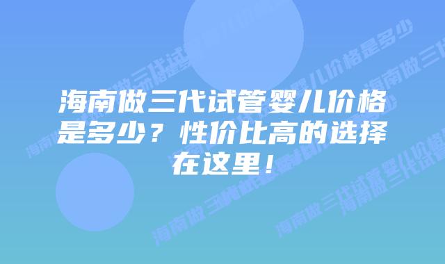 海南做三代试管婴儿价格是多少?性价比高的选择在这里!插图 海南做三代试管婴儿价格是多少?性价比高的选择在这里!