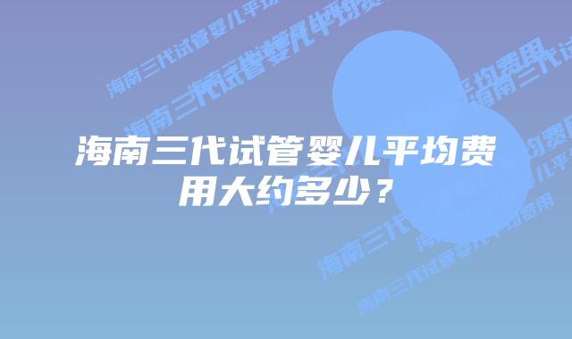 海南三代试管婴儿平均费用大约多少?插图 海南三代试管婴儿平均费用大约多少?
