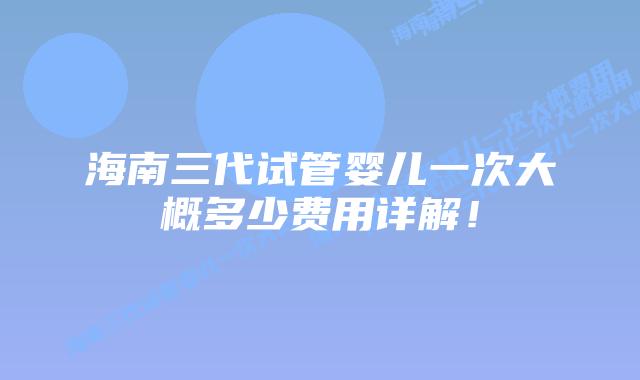 海南三代试管婴儿一次大概多少费用详解！
