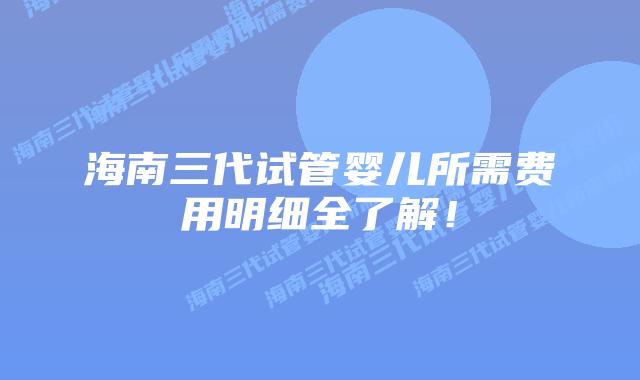 海南三代试管婴儿所需费用明细全了解！