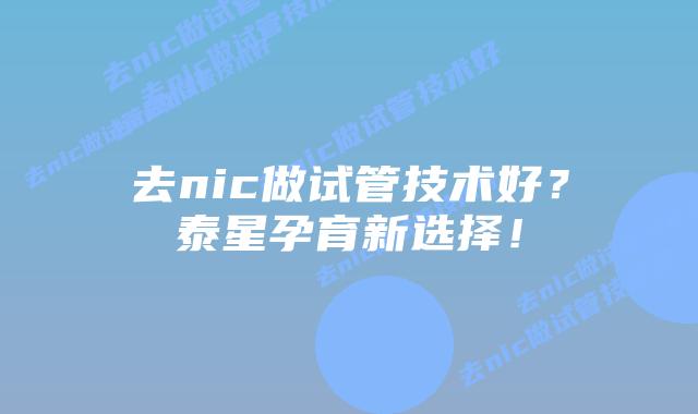 去nic做试管技术好？泰星孕育新选择！