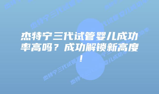 杰特宁三代试管婴儿成功率高吗?成功解锁新高度!插图 杰特宁三代试管婴儿成功率高吗?成功解锁新高度!