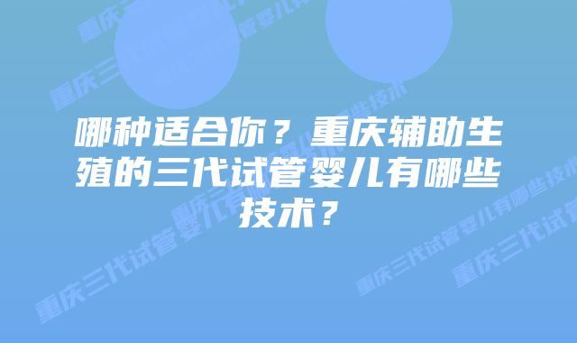 哪种适合你？重庆辅助生殖的三代试管婴儿有哪些技术？
