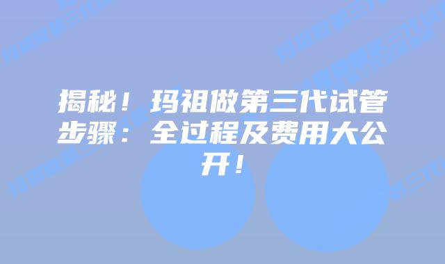 揭秘！玛祖做第三代试管步骤：全过程及费用大公开！