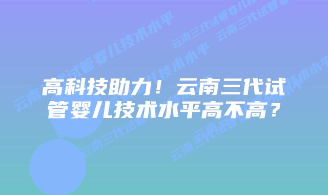 高科技助力!云南三代试管婴儿技术水平高不高?插图 高科技助力!云南三代试管婴儿技术水平高不高?