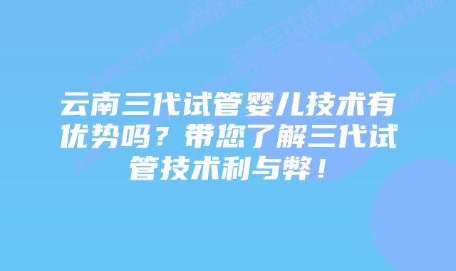 云南三代试管婴儿技术有优势吗?带您了解三代试管技术利与弊!插图 云南三代试管婴儿技术有优势吗?带您了解三代试管技术利与弊!