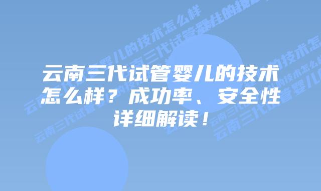 云南三代试管婴儿的技术怎么样?成功率、安全性详细解读!插图 云南三代试管婴儿的技术怎么样?成功率、安全性详细解读!