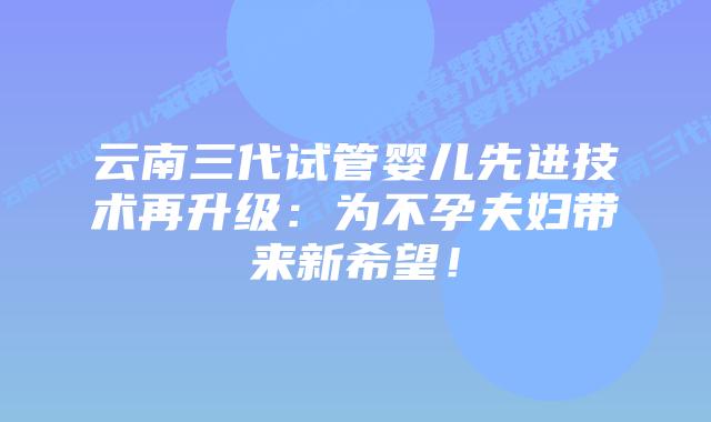 云南三代试管婴儿先进技术再升级:为不孕夫妇带来新希望!插图 云南三代试管婴儿先进技术再升级:为不孕夫妇带来新希望!