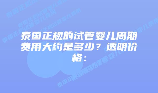 泰国正规的试管婴儿周期费用大约是多少？透明价格：