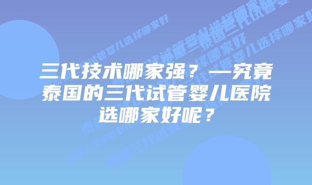 三代技术哪家强?—究竟泰国的三代试管婴儿医院选哪家好呢?插图 三代技术哪家强?—究竟泰国的三代试管婴儿医院选哪家好呢?