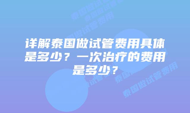 详解泰国做试管费用具体是多少?一次治疗的费用是多少?插图 详解泰国做试管费用具体是多少?一次治疗的费用是多少?