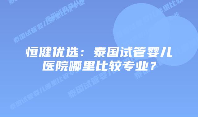 恒健优选:泰国试管婴儿医院哪里比较专业?插图 恒健优选:泰国试管婴儿医院哪里比较专业?