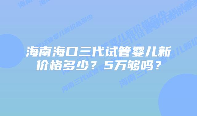 海南海口三代试管婴儿新价格多少?5万够吗?插图 海南海口三代试管婴儿新价格多少?5万够吗?