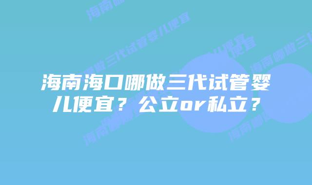海南海口哪做三代试管婴儿便宜?公立or私立?插图 海南海口哪做三代试管婴儿便宜?公立or私立?