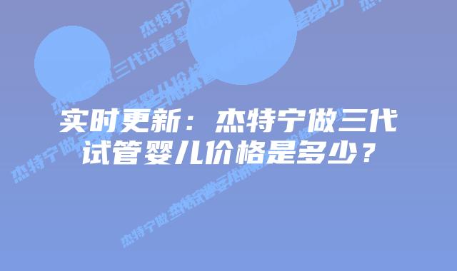 实时更新:杰特宁做三代试管婴儿价格是多少?插图 实时更新:杰特宁做三代试管婴儿价格是多少?