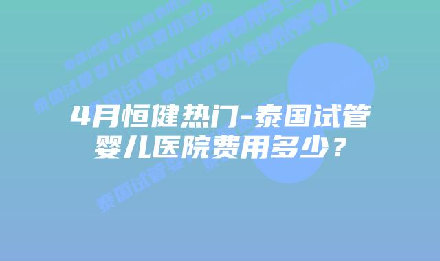 4月恒健热门-泰国试管婴儿医院费用多少？