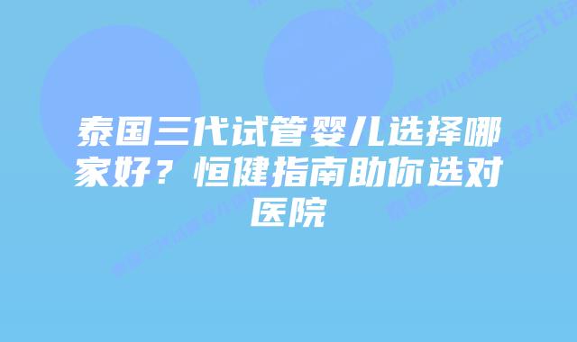 泰国三代试管婴儿选择哪家好？恒健指南助你选对医院