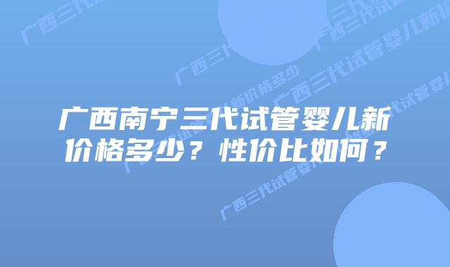 广西南宁三代试管婴儿新价格多少？性价比如何？