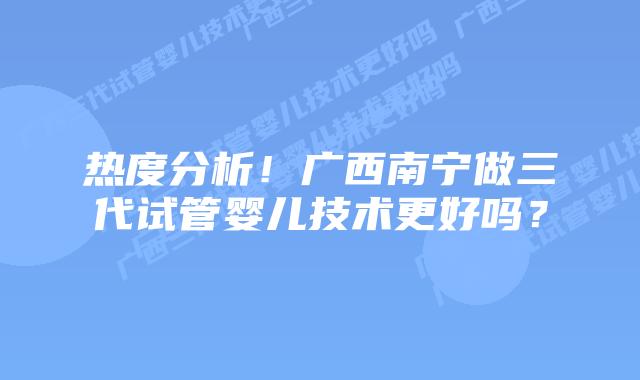热度分析！广西南宁做三代试管婴儿技术更好吗？
