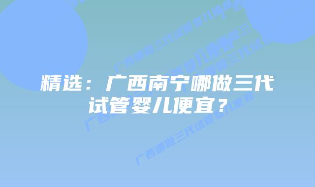 精选:广西南宁哪做三代试管婴儿便宜?插图 精选:广西南宁哪做三代试管婴儿便宜?