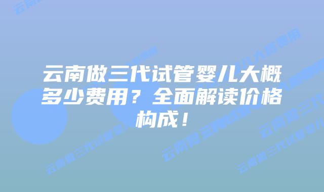 云南做三代试管婴儿大概多少费用？全面解读价格构成！