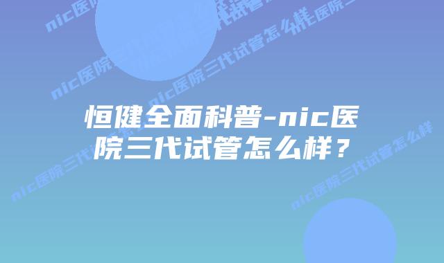 恒健全面科普-nic医院三代试管怎么样?插图 恒健全面科普-nic医院三代试管怎么样?
