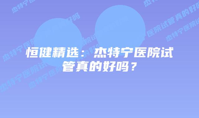 恒健精选:杰特宁医院试管真的好吗?插图 恒健精选:杰特宁医院试管真的好吗?