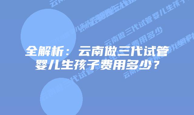 全解析:云南做三代试管婴儿生孩子费用多少?插图 全解析:云南做三代试管婴儿生孩子费用多少?