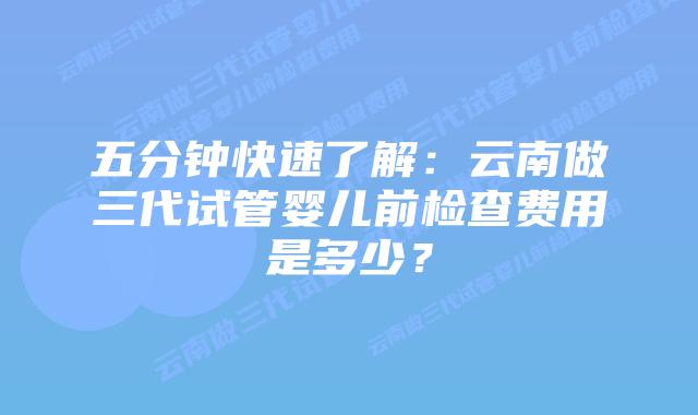 五分钟快速了解：云南做三代试管婴儿前检查费用是多少？