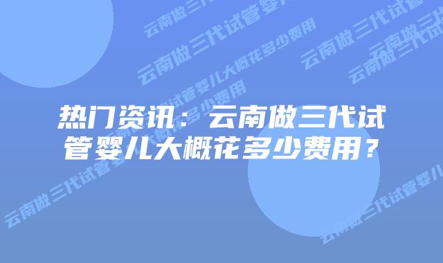 热门资讯：云南做三代试管婴儿大概花多少费用？
