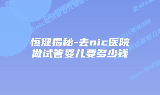 恒健揭秘-去nic医院做试管婴儿要多少钱插图 恒健揭秘-去nic医院做试管婴儿要多少钱
