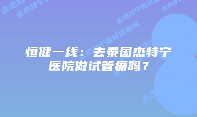 恒健一线：去泰国杰特宁医院做试管痛吗？