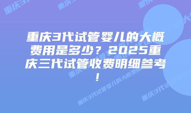 重庆3代试管婴儿的大概费用是多少？2025重庆三代试管收费明细参考！