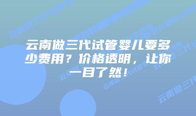 云南做三代试管婴儿要多少费用?价格透明,让你一目了然!插图 云南做三代试管婴儿要多少费用?价格透明,让你一目了然!
