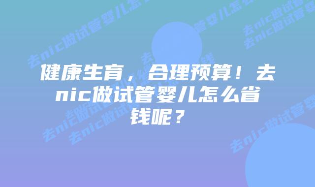健康生育,合理预算!去nic做试管婴儿怎么省钱呢?插图 健康生育,合理预算!去nic做试管婴儿怎么省钱呢?