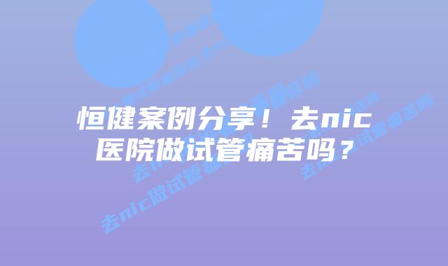 恒健案例分享!去nic医院做试管痛苦吗?插图 恒健案例分享!去nic医院做试管痛苦吗?