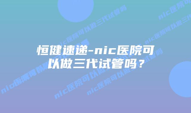 恒健速递-nic医院可以做三代试管吗?插图 恒健速递-nic医院可以做三代试管吗?