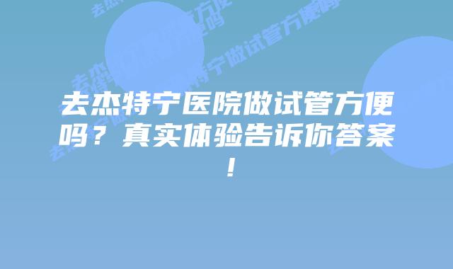 去杰特宁医院做试管方便吗?真实体验告诉你答案!插图 去杰特宁医院做试管方便吗?真实体验告诉你答案!