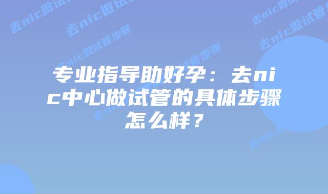 专业指导助好孕:去nic中心做试管的具体步骤怎么样?插图 专业指导助好孕:去nic中心做试管的具体步骤怎么样?