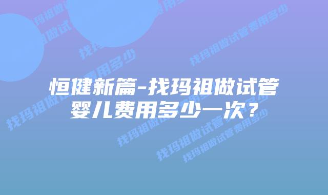 恒健新篇-找玛祖做试管婴儿费用多少一次？