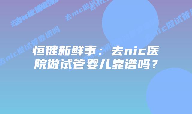 恒健新鲜事：去nic医院做试管婴儿靠谱吗？