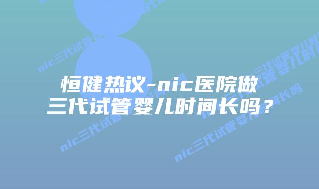 恒健热议-nic医院做三代试管婴儿时间长吗?插图 恒健热议-nic医院做三代试管婴儿时间长吗?