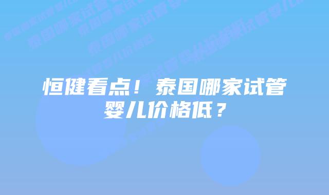 恒健看点！泰国哪家试管婴儿价格低？
