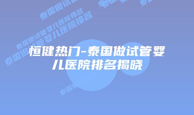 恒健热门-泰国做试管婴儿医院排名揭晓