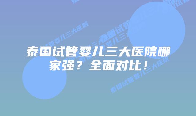 泰国试管婴儿三大医院哪家强？全面对比！