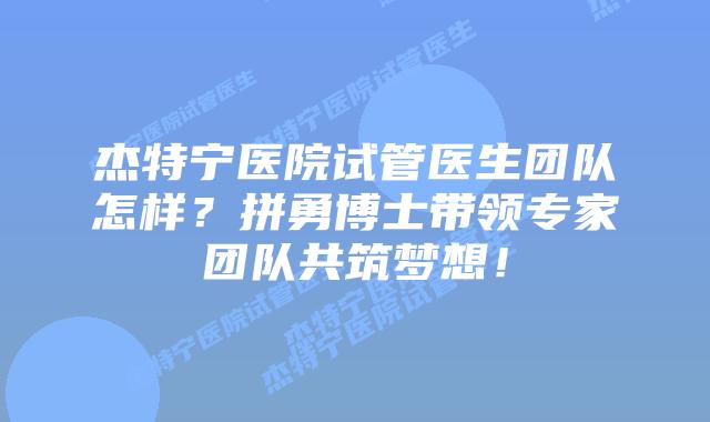 杰特宁医院试管医生团队怎样？拼勇博士带领专家团队共筑梦想！